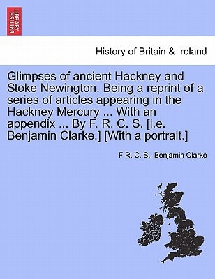 Glimpses of ancient Hackney and Stoke Newington. Being a reprint of a series of articles appearing in the Hackney Mercury ... With an appendix ... By ... S. [i.e. Benjamin Clarke.] [With a portrait.]