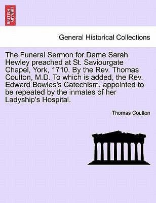 The Funeral Sermon for Dame Sarah Hewley preached at St. Saviourgate Chapel, York, 1710. By the Rev. Thomas Coulton, M.D. To which is added, the Rev. ... by the inmates of her Ladyship's Hospital.