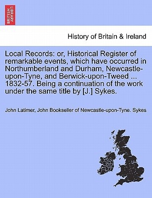 Local Records: or, Historical Register of remarkable events, which have occurred in Northumberland and Durham, Newcastle-upon-Tyne, and ... the work under the same title by [J.] Sykes.