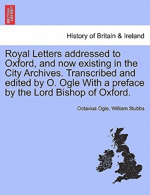 Royal Letters addressed to Oxford, and now existing in the City Archives. Transcribed and edited by O. Ogle With a preface by the Lord Bishop of Oxford.