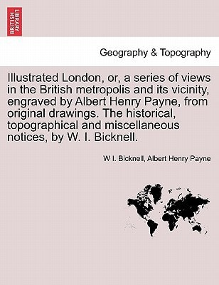 Illustrated London, or, a series of views in the British metropolis and its vicinity, engraved by Albert Henry Payne, from original drawings. The ... and miscellaneous notices, by W. I. Bicknell.