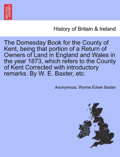 The Domesday Book for the County of Kent, being that portion of a Return of Owners of Land in England and Wales in the year 1873, which refers to the ... introductory remarks. By W. E. Baxter, etc.
