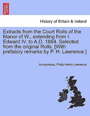 Extracts from the Court Rolls of the Manor of W., extending from I. Edward IV. to A.D. 1864. Selected from the original Rolls. [With prefatory remarks by P. H. Lawrence.]