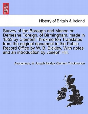 Survey of the Borough and Manor, or Demesne Foreign, of Birmingham, made in 1553 by Clement Throkmorton Translated from the original document in the ... notes and an introduction by Joseph Hill.