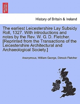 The earliest Leicestershire Lay Subsidy Roll, 1327. With introductions and notes by the Rev. W. G. D. Fletcher. [Reprinted from the Transactions of ... Architectural and Archaeological Society.]