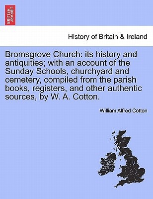 Bromsgrove Church: its history and antiquities; with an account of the Sunday Schools, churchyard and cemetery, compiled from the parish books, registers, and other authentic sources, by W. A. Cotton.