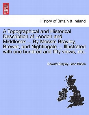 A Topographical and Historical Description of London and Middlesex ... By Messrs Brayley, Brewer, and Nightingale ... Illustrated with one hundred and fifty views, etc.