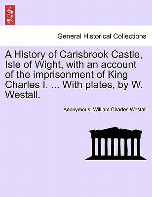 A History of Carisbrook Castle, Isle of Wight, with an account of the imprisonment of King Charles I. ... With plates, by W. Westall.