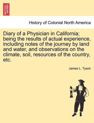 Diary of a Physician in California; Being the Results of Actual Experience, Including Notes of the Journey by Land and Water, and Observations on the Climate, Soil, Resources of the Country, Etc.