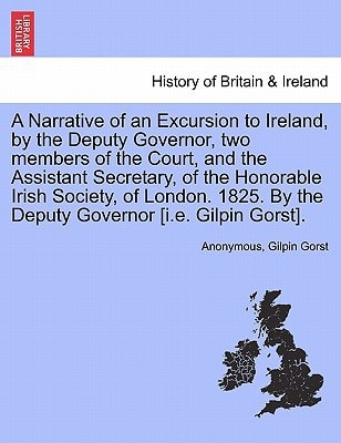 A Narrative of an Excursion to Ireland, by the Deputy Governor, two members of the Court, and the Assistant Secretary, of the Honorable Irish Society, ... By the Deputy Governor [i.e. Gilpin Gorst].