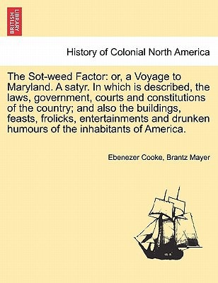 The Sot-weed Factor: or, a Voyage to Maryland. A satyr. In which is described, the laws, government, courts and constitutions of the country; and also ... humours of the inhabitants of America.