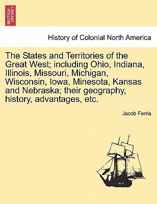 The States and Territories of the Great West; including Ohio, Indiana, Illinois, Missouri, Michigan, Wisconsin, Iowa, Minesota, Kansas and Nebraska; their geography, history, advantages, etc.