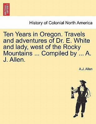 Ten Years in Oregon. Travels and adventures of Dr. E. White and lady, west of the Rocky Mountains ... Compiled by ... A. J. Allen.