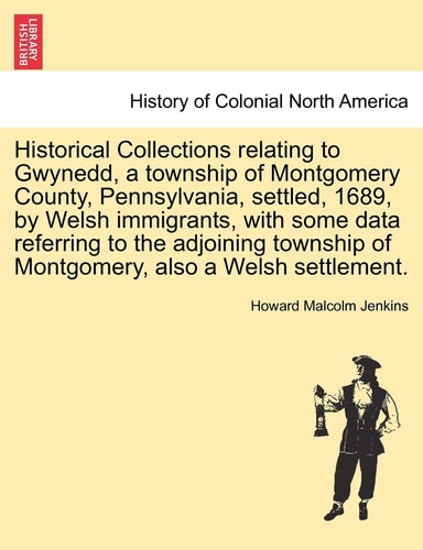 Historical Collections relating to Gwynedd, a township of Montgomery County, Pennsylvania, settled, 1689, by Welsh immigrants, with some data ... of Montgomery, also a Welsh settlement.