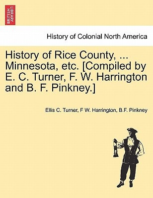History of Rice County, ... Minnesota, etc. [Compiled by E. C. Turner, F. W. Harrington and B. F. Pinkney.]