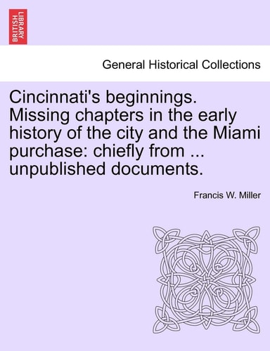 Cincinnati's Beginnings. Missing Chapters in the Early History of the City and the Miami Purchase: Chiefly from ... Unpublished Documents.