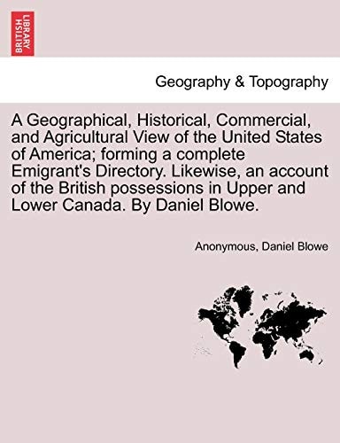 A Geographical, Historical, Commercial, and Agricultural View of the United States of America; forming a complete Emigrant's Directory. Likewise, an ... in Upper and Lower Canada. By Daniel Blowe.