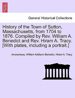 History of the Town of Sutton, Massachusetts, from 1704 to 1876. Compiled by Rev. William A. Benedict and Rev. Hiram A. Tracy. [With plates, including a portrait.]