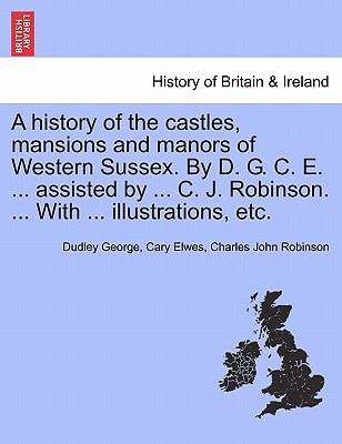 A history of the castles, mansions and manors of Western Sussex. By D. G. C. E. ... assisted by ... C. J. Robinson. ... With ... illustrations, etc. Part I.