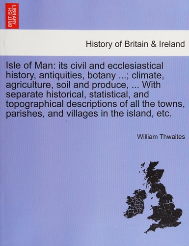 Isle of Man: its civil and ecclesiastical history, antiquities, botany ...; climate, agriculture, soil and produce, ... With separate historical, ... parishes, and villages in the island, etc.