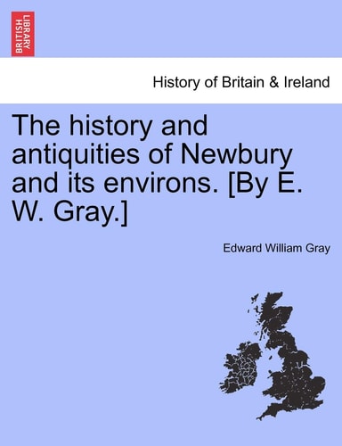 The History and Antiquities of Newbury and Its Environs. [By E. W. Gray.]