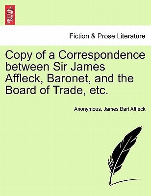 Copy of a Correspondence between Sir James Affleck, Baronet, and the Board of Trade, etc.