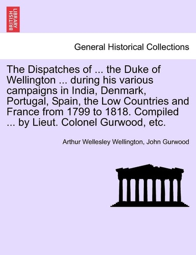 The Dispatches of ... the Duke of Wellington ... during his various campaigns in India, Denmark, Portugal, Spain, the Low Countries and France from ... Compiled ... by Lieut. Colonel Gurwood, etc.