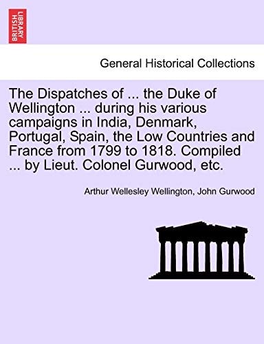 The Dispatches of ... the Duke of Wellington ... during his various campaigns in India, Denmark, Portugal, Spain, the Low Countries and France from ... Compiled ... by Lieut. Colonel Gurwood, etc.