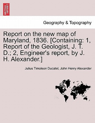 Report on the new map of Maryland, 1836. [Containing: 1, Report of the Geologist, J. T. D.; 2, Engineer's report, by J. H. Alexander.]