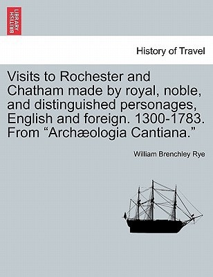Visits to Rochester and Chatham made by royal, noble, and distinguished personages, English and foreign. 1300-1783. From "Archæologia Cantiana."