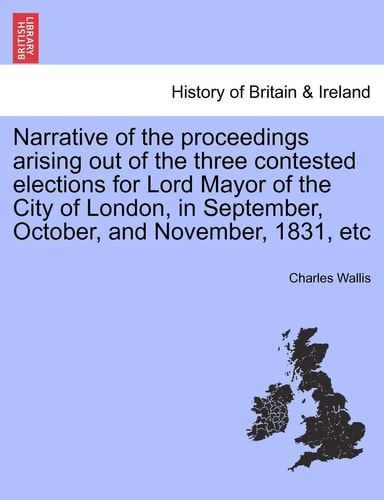 Narrative of the proceedings arising out of the three contested elections for Lord Mayor of the City of London, in September, October, and November, 1831, etc