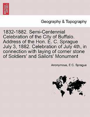 1832-1882. Semi-Centennial Celebration of the City of Buffalo. Address of the Hon. E. C. Sprague July 3, 1882. Celebration of July 4th, in connection ... stone of Soldiers' and Sailors' Monument