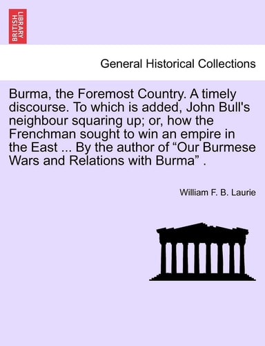 Burma, the Foremost Country. a Timely Discourse. to Which Is Added, John Bull's Neighbour Squaring Up; Or, How the Frenchman Sought to Win an Empire ... "Our Burmese Wars and Relations with Burma" .
