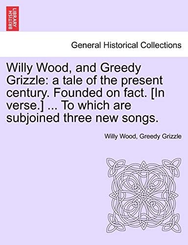Willy Wood, and Greedy Grizzle: A Tale of the Present Century. Founded on Fact. [in Verse.] ... to Which Are Subjoined Three New Songs.