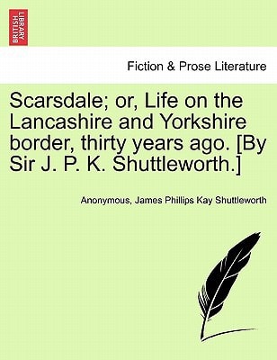 Scarsdale; or, Life on the Lancashire and Yorkshire border, thirty years ago. [By Sir J. P. K. Shuttleworth.]