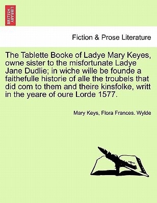 The Tablette Booke of Ladye Mary Keyes, owne sister to the misfortunate Ladye Jane Dudlie; in wiche wille be founde a faithefulle historie of alle the ... writt in the yeare of oure Lorde 1577.