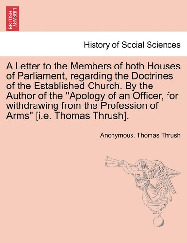 A Letter to the Members of both Houses of Parliament, regarding the Doctrines of the Established Church. By the Author of the "Apology of an Officer, ... the Profession of Arms" [i.e. Thomas Thrush].
