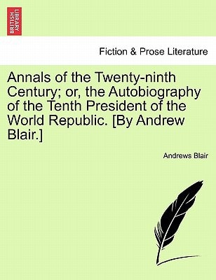 Annals of the Twenty-ninth Century; or, the Autobiography of the Tenth President of the World Republic. [By Andrew Blair.]