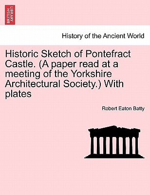 Historic Sketch of Pontefract Castle. (A paper read at a meeting of the Yorkshire Architectural Society.) With plates