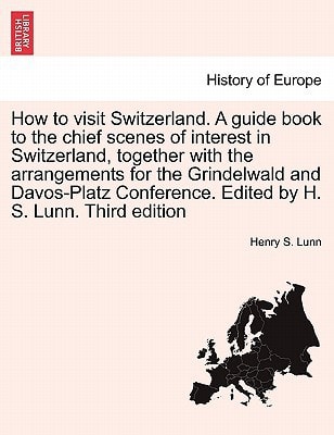 How to visit Switzerland. A guide book to the chief scenes of interest in Switzerland, together with the arrangements for the Grindelwald and ... Edited by H. S. Lunn. Third edition