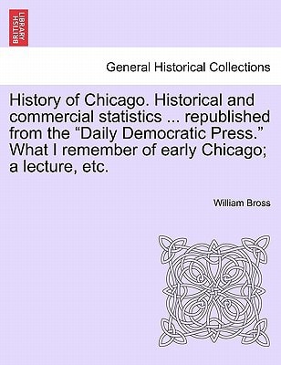 History of Chicago. Historical and commercial statistics ... republished from the "Daily Democratic Press." What I remember of early Chicago; a lecture, etc.