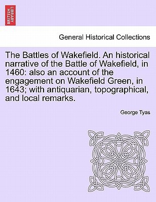 The Battles of Wakefield. An historical narrative of the Battle of Wakefield, in 1460: also an account of the engagement on Wakefield Green, in 1643; ... topographical, and local remarks.
