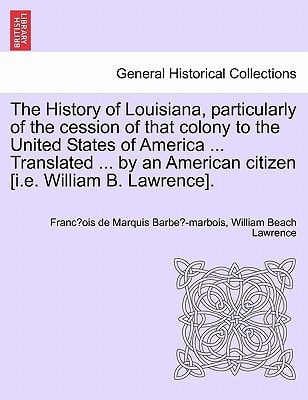 The History of Louisiana, particularly of the cession of that colony to the United States of America ... Translated ... by an American citizen [i.e. William B. Lawrence].