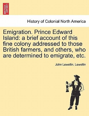 Emigration. Prince Edward Island: a brief account of this fine colony addressed to those British farmers, and others, who are determined to emigrate, etc.