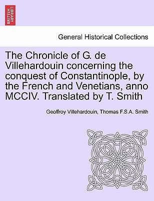 The Chronicle of G. de Villehardouin concerning the conquest of Constantinople, by the French and Venetians, anno MCCIV. Translated by T. Smith