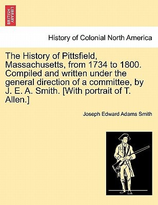 The History of Pittsfield, Massachusetts, from 1734 to 1800. Compiled and written under the general direction of a committee, by J. E. A. Smith. [With portrait of T. Allen.]