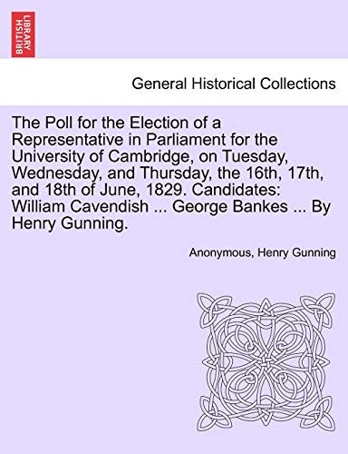 The Poll for the Election of a Representative in Parliament for the University of Cambridge, on Tuesday, Wednesday, and Thursday, the 16th, 17th, and ... ... George Bankes ... By Henry Gunning.