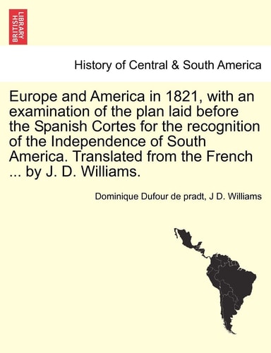 Europe and America in 1821, with an Examination of the Plan Laid Before the Spanish Cortes for the Recognition of the Independence of South America. Translated from the French ... by J. D. Williams.