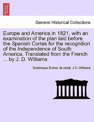 Europe and America in 1821, with an examination of the plan laid before the Spanish Cortes for the recognition of the Independence of South America. Translated from the French ... by J. D. Williams.