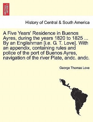 A Five Years' Residence in Buenos Ayres, during the years 1820 to 1825 ... By an Englishman [i.e. G. T. Love]. With an appendix, containing rules and ... navigation of the river Plate, andc. andc.